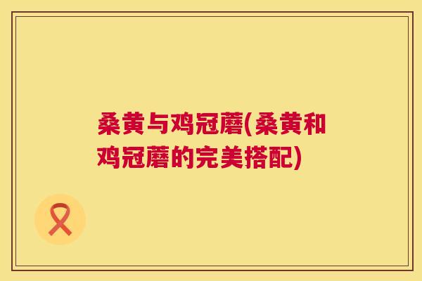 桑黄与鸡冠蘑(桑黄和鸡冠蘑的完美搭配) 桑黄与鸡冠蘑(桑黄和鸡冠蘑的完美搭配)