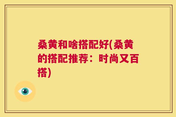 桑黄和啥搭配好(桑黄的搭配推荐:时尚又百搭) 桑黄和啥搭配好(桑黄的搭配推荐:时尚又百搭)