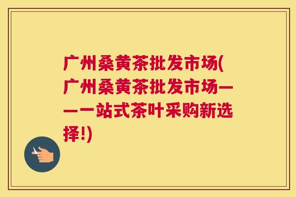 广州桑黄茶批发市场(广州桑黄茶批发市场——一站式茶叶采购新选择!)