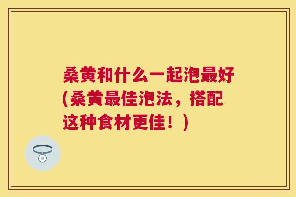 桑黄和什么一起泡好(桑黄佳泡法,搭配这种食材更佳!) 桑黄和什么一起泡好(桑黄佳泡法,搭配这种食材更佳!)