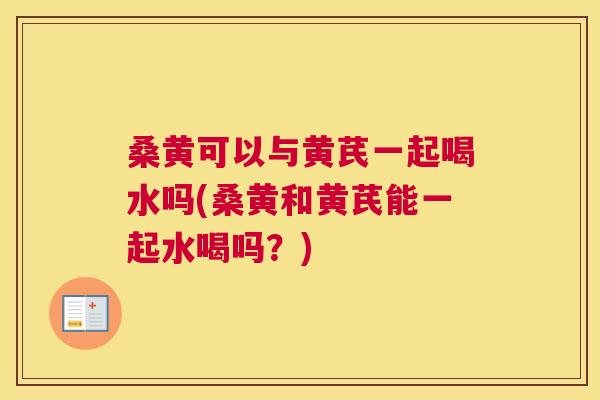 桑黄可以与黄芪一起喝水吗(桑黄和黄芪能一起水喝吗？)