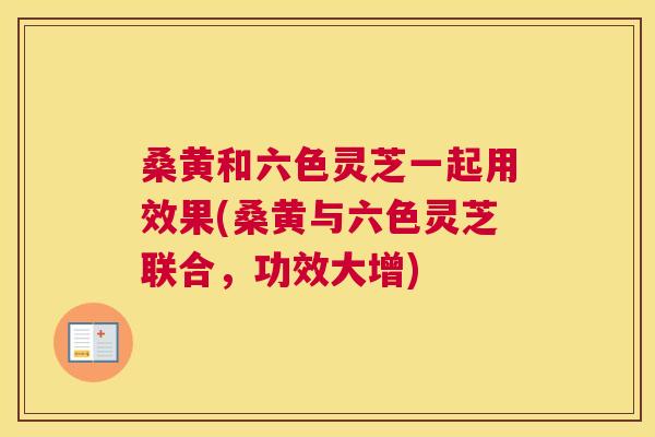 桑黄和六色灵芝一起用效果(桑黄与六色灵芝联合,功效大增) 桑黄和六色灵芝一起用效果(桑黄与六色灵芝联合,功效大增)