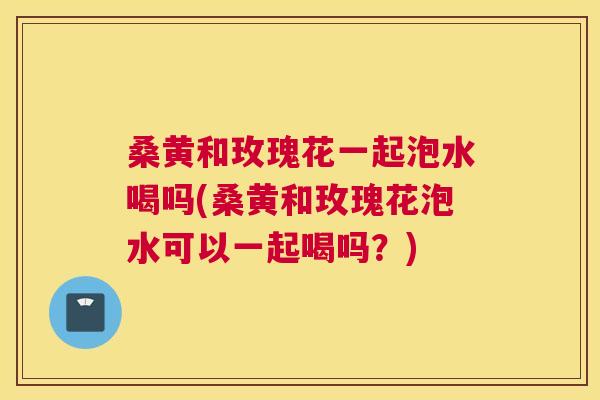 桑黄和玫瑰花一起泡水喝吗(桑黄和玫瑰花泡水可以一起喝吗?) 桑黄和玫瑰花一起泡水喝吗(桑黄和玫瑰花泡水可以一起喝吗?)