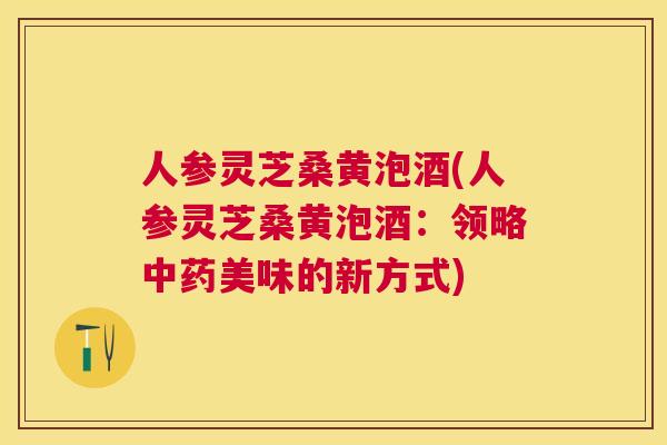 人参灵芝桑黄泡酒(人参灵芝桑黄泡酒:领略美味的新方式) 人参灵芝桑黄泡酒(人参灵芝桑黄泡酒:领略美味的新方式)