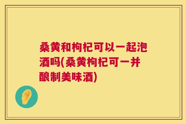 桑黄和枸杞可以一起泡酒吗(桑黄枸杞可一并酿制美味酒) 桑黄和枸杞可以一起泡酒吗(桑黄枸杞可一并酿制美味酒)