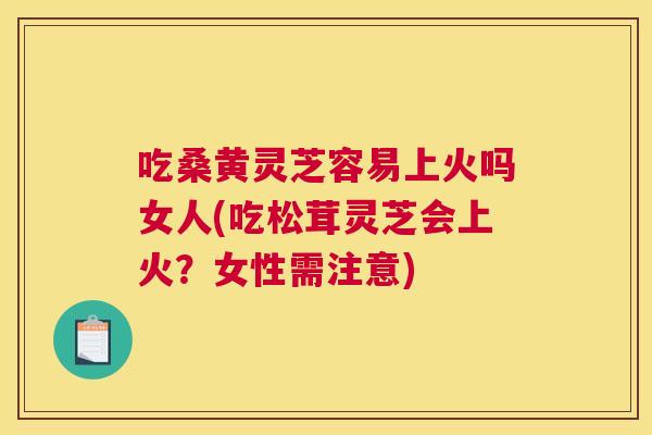 吃桑黄灵芝容易上火吗女人(吃松茸灵芝会上火?女性需注意) 吃桑黄灵芝容易上火吗女人(吃松茸灵芝会上火?女性需注意)
