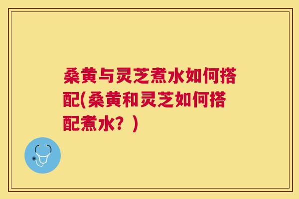 桑黄与灵芝煮水如何搭配(桑黄和灵芝如何搭配煮水?) 桑黄与灵芝煮水如何搭配(桑黄和灵芝如何搭配煮水?)