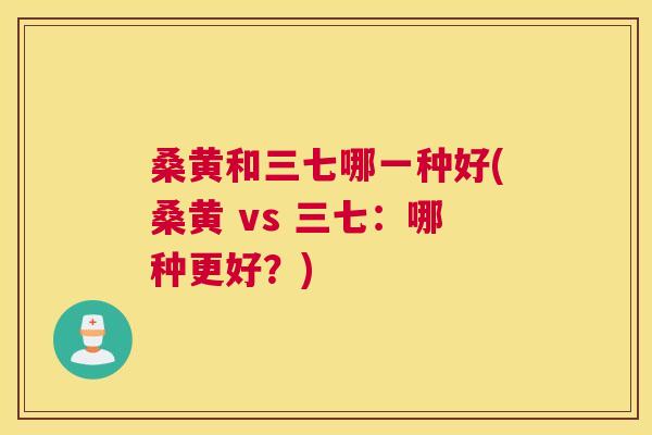 桑黄和三七哪一种好(桑黄 vs 三七:哪种更好?) 桑黄和三七哪一种好(桑黄 vs 三七:哪种更好?)