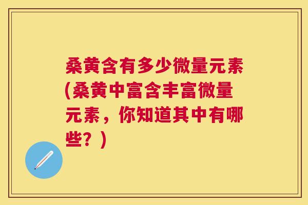 桑黄含有多少微量元素(桑黄中富含丰富微量元素,你知道其中有哪些?) 桑黄含有多少微量元素(桑黄中富含丰富微量元素,你知道其中有哪些?)