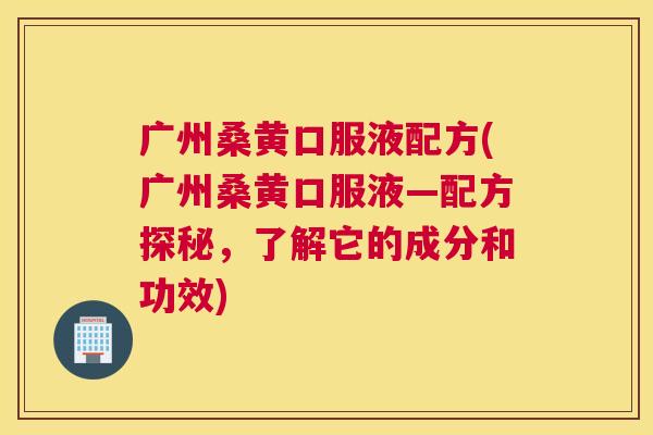 广州桑黄口服液配方(广州桑黄口服液—配方探秘,了解它的成分和功效) 广州桑黄口服液配方(广州桑黄口服液—配方探秘,了解它的成分和功效)