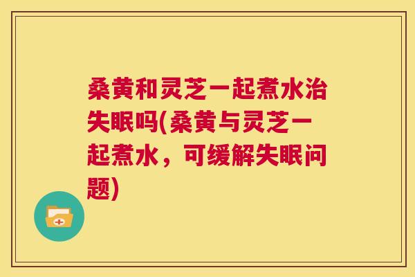 桑黄和灵芝一起煮水吗(桑黄与灵芝一起煮水,可缓解问题) 桑黄和灵芝一起煮水吗(桑黄与灵芝一起煮水,可缓解问题)