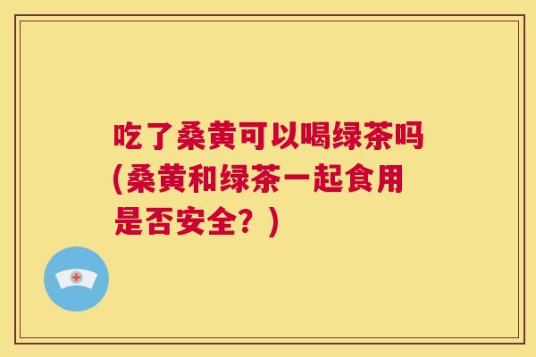 吃了桑黄可以喝绿茶吗(桑黄和绿茶一起食用是否安全?) 吃了桑黄可以喝绿茶吗(桑黄和绿茶一起食用是否安全?)