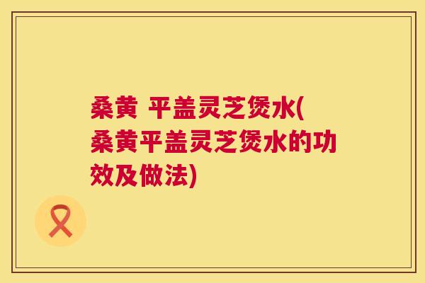 桑黄 平盖灵芝煲水(桑黄平盖灵芝煲水的功效及做法) 桑黄 平盖灵芝煲水(桑黄平盖灵芝煲水的功效及做法)