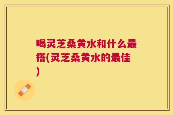 喝灵芝桑黄水和什么搭(灵芝桑黄水的佳) 喝灵芝桑黄水和什么搭(灵芝桑黄水的佳)