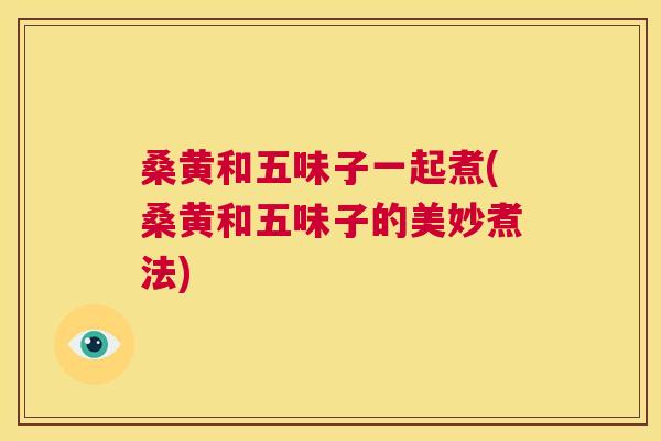 桑黄和五味子一起煮(桑黄和五味子的美妙煮法)