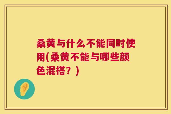 桑黄与什么不能同时使用(桑黄不能与哪些颜色混搭?) 桑黄与什么不能同时使用(桑黄不能与哪些颜色混搭?)