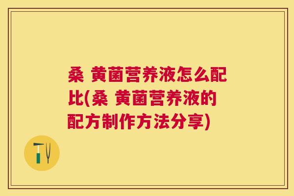 桑 黄菌营养液怎么配比(桑 黄菌营养液的配方制作方法分享) 桑 黄菌营养液怎么配比(桑 黄菌营养液的配方制作方法分享)