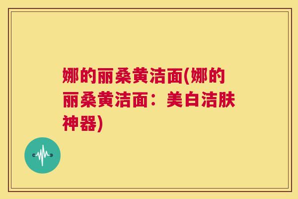 娜的丽桑黄洁面(娜的丽桑黄洁面:美白洁肤神器) 娜的丽桑黄洁面(娜的丽桑黄洁面:美白洁肤神器)