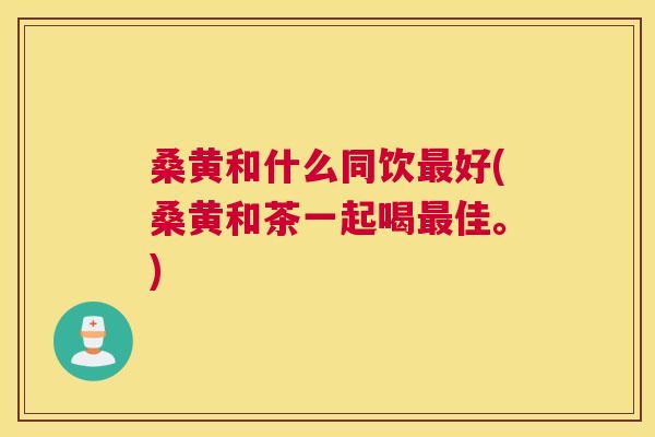 桑黄和什么同饮好(桑黄和茶一起喝佳。)