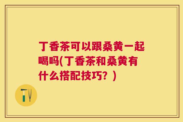丁香茶可以跟桑黄一起喝吗(丁香茶和桑黄有什么搭配技巧?) 丁香茶可以跟桑黄一起喝吗(丁香茶和桑黄有什么搭配技巧?)
