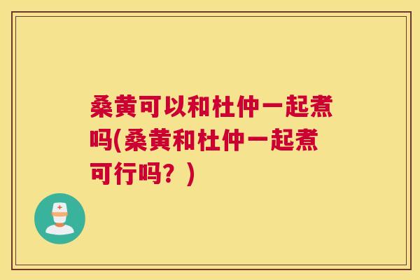 桑黄可以和杜仲一起煮吗(桑黄和杜仲一起煮可行吗?) 桑黄可以和杜仲一起煮吗(桑黄和杜仲一起煮可行吗?)