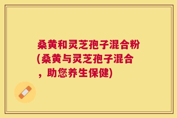 桑黄和灵芝孢子混合粉(桑黄与灵芝孢子混合,助您养生保健) 桑黄和灵芝孢子混合粉(桑黄与灵芝孢子混合,助您养生保健)