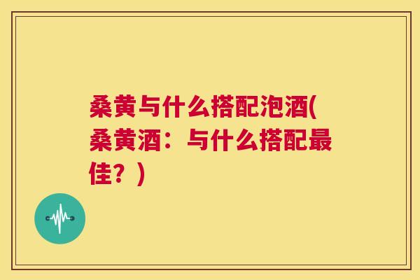 桑黄与什么搭配泡酒(桑黄酒:与什么搭配佳?) 桑黄与什么搭配泡酒(桑黄酒:与什么搭配佳?)