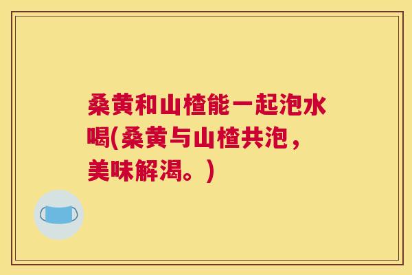 桑黄和山楂能一起泡水喝(桑黄与山楂共泡,美味解渴。) 桑黄和山楂能一起泡水喝(桑黄与山楂共泡,美味解渴。)