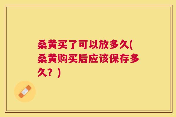 桑黄买了可以放多久(桑黄购买后应该保存多久?) 桑黄买了可以放多久(桑黄购买后应该保存多久?)