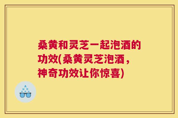 桑黄和灵芝一起泡酒的功效(桑黄灵芝泡酒,神奇功效让你惊喜) 桑黄和灵芝一起泡酒的功效(桑黄灵芝泡酒,神奇功效让你惊喜)