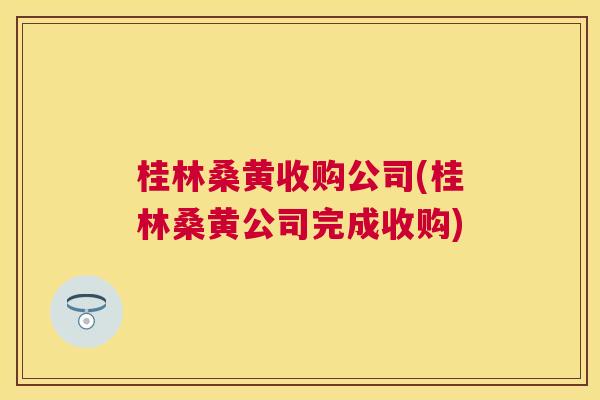 桂林桑黄收购公司(桂林桑黄公司完成收购) 桂林桑黄收购公司(桂林桑黄公司完成收购)