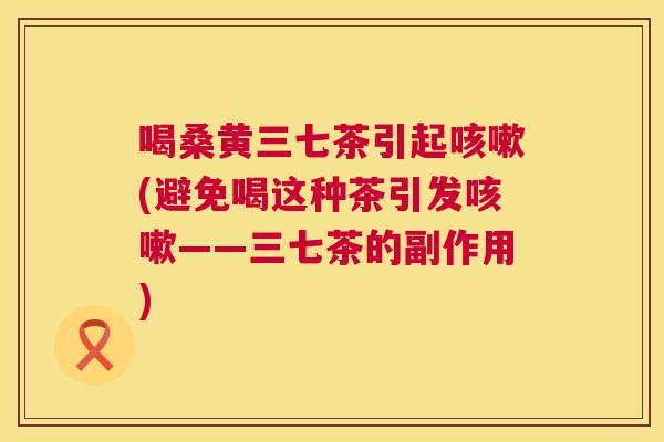 喝桑黄三七茶引起(避免喝这种茶引发——三七茶的副作用) 喝桑黄三七茶引起(避免喝这种茶引发——三七茶的副作用)