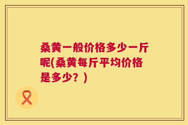 桑黄一般价格多少一斤呢(桑黄每斤平均价格是多少?) 桑黄一般价格多少一斤呢(桑黄每斤平均价格是多少?)