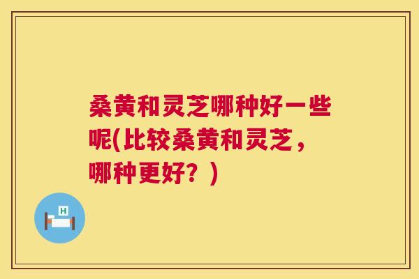 桑黄和灵芝哪种好一些呢(比较桑黄和灵芝，哪种更好？)