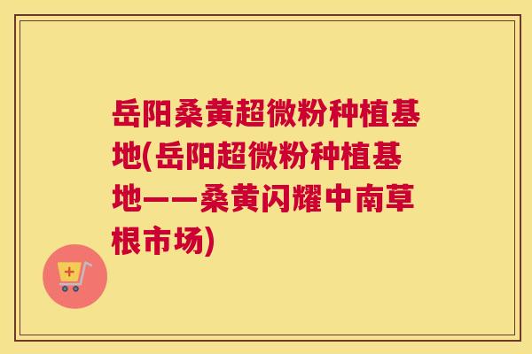 岳阳桑黄超微粉种植基地(岳阳超微粉种植基地——桑黄闪耀中南草根市场)