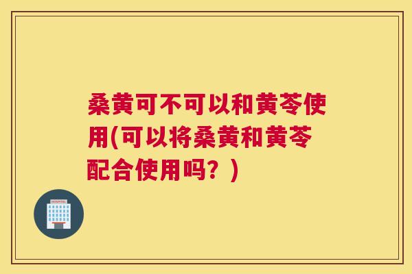 桑黄可不可以和黄苓使用(可以将桑黄和黄苓配合使用吗?) 桑黄可不可以和黄苓使用(可以将桑黄和黄苓配合使用吗?)