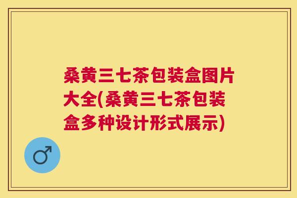 桑黄三七茶包装盒图片大全(桑黄三七茶包装盒多种设计形式展示) 桑黄三七茶包装盒图片大全(桑黄三七茶包装盒多种设计形式展示)