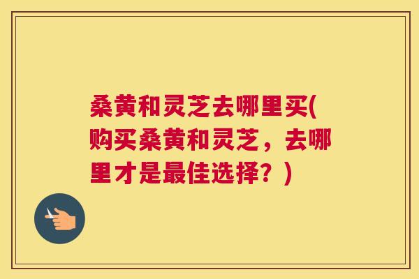 桑黄和灵芝去哪里买(购买桑黄和灵芝,去哪里才是佳选择?) 桑黄和灵芝去哪里买(购买桑黄和灵芝,去哪里才是佳选择?)