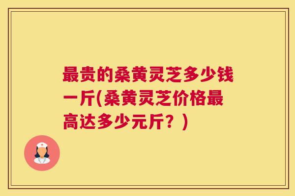 贵的桑黄灵芝多少钱一斤(桑黄灵芝价格高达多少元斤?) 贵的桑黄灵芝多少钱一斤(桑黄灵芝价格高达多少元斤?)