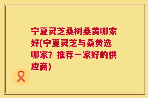 宁夏灵芝桑树桑黄哪家好(宁夏灵芝与桑黄选哪家?推荐一家好的供应商) 宁夏灵芝桑树桑黄哪家好(宁夏灵芝与桑黄选哪家?推荐一家好的供应商)