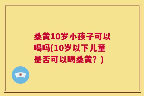 桑黄10岁小孩子可以喝吗(10岁以下儿童是否可以喝桑黄?) 桑黄10岁小孩子可以喝吗(10岁以下儿童是否可以喝桑黄?)