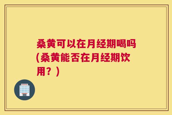 桑黄可以在期喝吗(桑黄能否在期饮用?) 桑黄可以在期喝吗(桑黄能否在期饮用?)
