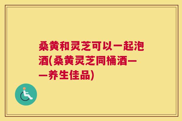 桑黄和灵芝可以一起泡酒(桑黄灵芝同桶酒——养生佳品) 桑黄和灵芝可以一起泡酒(桑黄灵芝同桶酒——养生佳品)