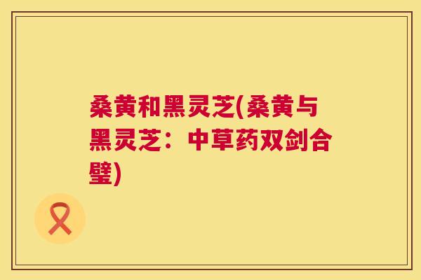 桑黄和黑灵芝(桑黄与黑灵芝:中草药双剑合璧) 桑黄和黑灵芝(桑黄与黑灵芝:中草药双剑合璧)