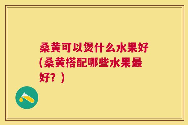桑黄可以煲什么水果好(桑黄搭配哪些水果好?) 桑黄可以煲什么水果好(桑黄搭配哪些水果好?)