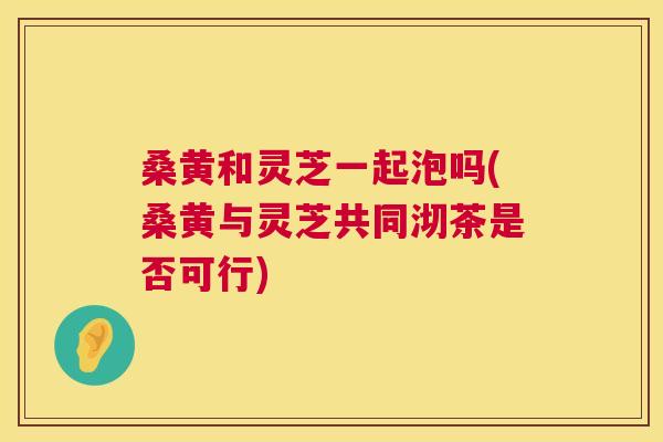 桑黄和灵芝一起泡吗(桑黄与灵芝共同沏茶是否可行) 桑黄和灵芝一起泡吗(桑黄与灵芝共同沏茶是否可行)