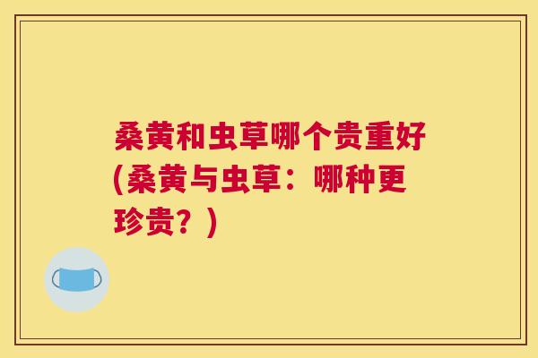 桑黄和虫草哪个贵重好(桑黄与虫草:哪种更珍贵?) 桑黄和虫草哪个贵重好(桑黄与虫草:哪种更珍贵?)