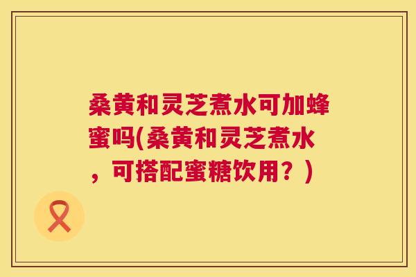 桑黄和灵芝煮水可加蜂蜜吗(桑黄和灵芝煮水,可搭配蜜糖饮用?) 桑黄和灵芝煮水可加蜂蜜吗(桑黄和灵芝煮水,可搭配蜜糖饮用?)