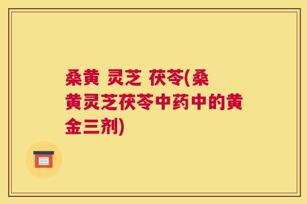 桑黄 灵芝 茯苓(桑黄灵芝茯苓中的黄金三剂) 桑黄 灵芝 茯苓(桑黄灵芝茯苓中的黄金三剂)