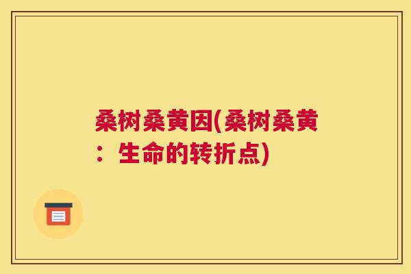 桑树桑黄因(桑树桑黄:生命的转折点) 桑树桑黄因(桑树桑黄:生命的转折点)